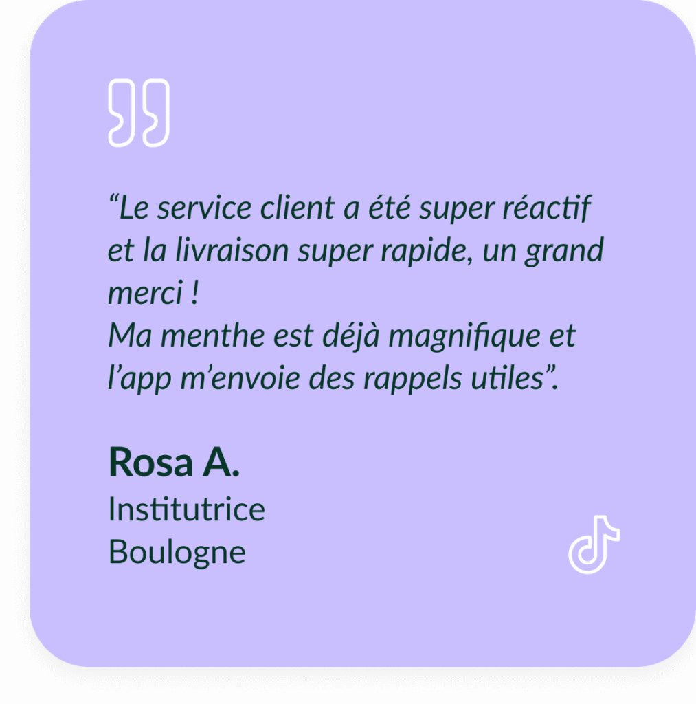 T&eacute;moignage de Rosa A, Institutrice &agrave; Boulogne : "&ldquo;Le service client a &eacute;t&eacute; super r&eacute;actif et la livraison super rapide, un grand merci ! Ma menthe est d&eacute;j&agrave; magnifique et l&rsquo;app m&rsquo;envoie des rappels utiles.&rdquo;