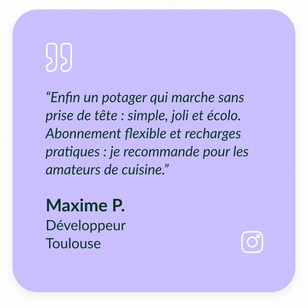 Encart violet textuel qui d&eacute;crit le t&eacute;moignage de Maxime P, D&eacute;veloppeur &agrave; Toulouse : &ldquo;Enfin un potager qui marche sans prise de t&ecirc;te : simple, joli et &eacute;colo. Abonnement flexible et recharges pratiques : je recommande pour les amateurs de cuisine.&rdquo;