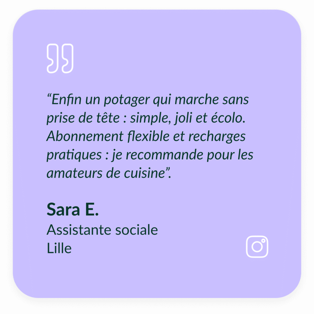 Encart violet textuel qui d&eacute;crit le t&eacute;moignage de Sara E, Assistante sociale &agrave; Lille : "Enfin un potager qui marche sans prise de t&ecirc;te : simple, joli et &eacute;colo. Abonnement flexible et recharges pratiques : je recommande pour les amateurs de cuisine.&rdquo;
